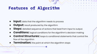 Features of Algorithm
● Input: data that the algorithm needs to process
● Output: result produced by the algorithm
● Steps: detailed sequence of actions that lead from input to output.
● Conditions: logical conditions for the algorithm’s decision making
● Control Structures: loops & conditional statements that control the
flow of the algorithm
● Termination: the point at which the algorithm stops
 