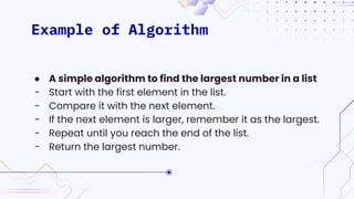 Example of Algorithm
● A simple algorithm to find the largest number in a list
- Start with the first element in the list.
- Compare it with the next element.
- If the next element is larger, remember it as the largest.
- Repeat until you reach the end of the list.
- Return the largest number.
 