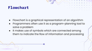 Flowchart
● Flowchart is a graphical representation of an algorithm
● Programmers often use it as a program-planning tool to
solve a problem
● It makes use of symbols which are connected among
them to indicate the flow of information and processing
 