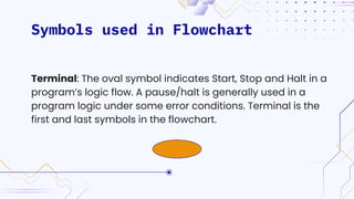 Symbols used in Flowchart
Terminal: The oval symbol indicates Start, Stop and Halt in a
program’s logic flow. A pause/halt is generally used in a
program logic under some error conditions. Terminal is the
first and last symbols in the flowchart.
 