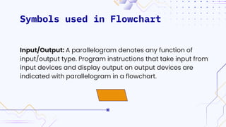 Symbols used in Flowchart
Input/Output: A parallelogram denotes any function of
input/output type. Program instructions that take input from
input devices and display output on output devices are
indicated with parallelogram in a flowchart.
 