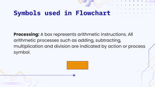 Symbols used in Flowchart
Processing: A box represents arithmetic instructions. All
arithmetic processes such as adding, subtracting,
multiplication and division are indicated by action or process
symbol.
 