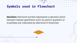 Symbols used in Flowchart
Decision: Diamond symbol represents a decision point.
Decision based operations such as yes/no question or
true/false are indicated by diamond in flowchart.
 