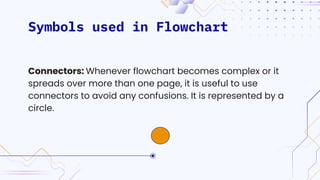 Symbols used in Flowchart
Connectors: Whenever flowchart becomes complex or it
spreads over more than one page, it is useful to use
connectors to avoid any confusions. It is represented by a
circle.
 