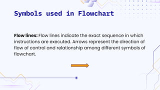 Symbols used in Flowchart
Flow lines: Flow lines indicate the exact sequence in which
instructions are executed. Arrows represent the direction of
flow of control and relationship among different symbols of
flowchart.
 