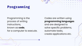 Programming
Codes are written using
programming languages
and are designed to
solve specific problems,
automate tasks,
create applications etc.
Programming is the
process of writing
instructions,
known as code,
for a computer to execute.
 