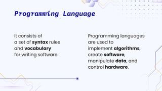 Programming Language
Programming languages
are used to
implement algorithms,
create software,
manipulate data, and
control hardware.
It consists of
a set of syntax rules
and vocabulary
for writing software.
 