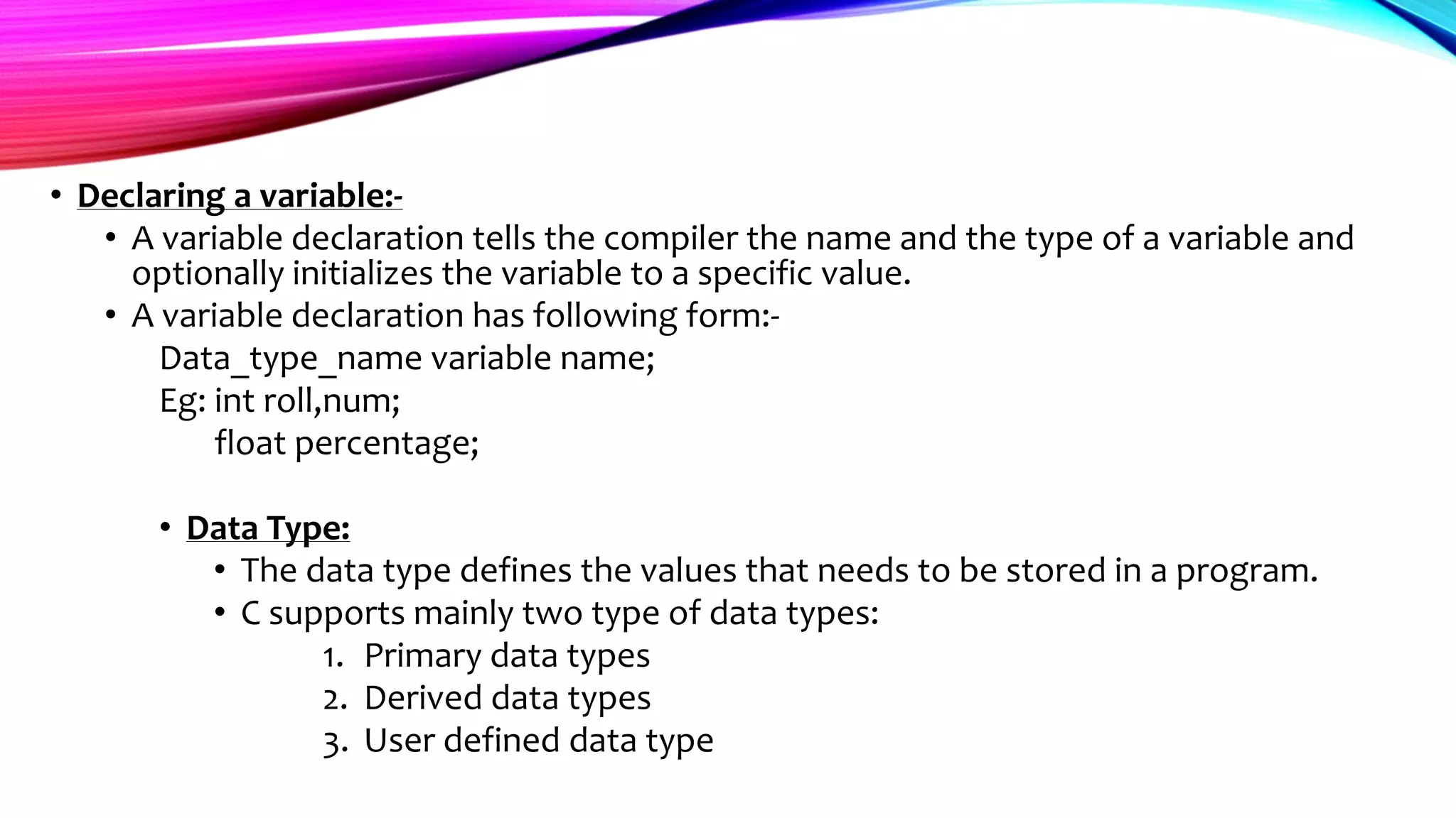 • Declaring a variable:-
• A variable declaration tells the compiler the name and the type of a variable and
optionally initializes the variable to a specific value.
• A variable declaration has following form:-
Data_type_name variable name;
Eg: int roll,num;
float percentage;
• Data Type:
• The data type defines the values that needs to be stored in a program.
• C supports mainly two type of data types:
1. Primary data types
2. Derived data types
3. User defined data type
 