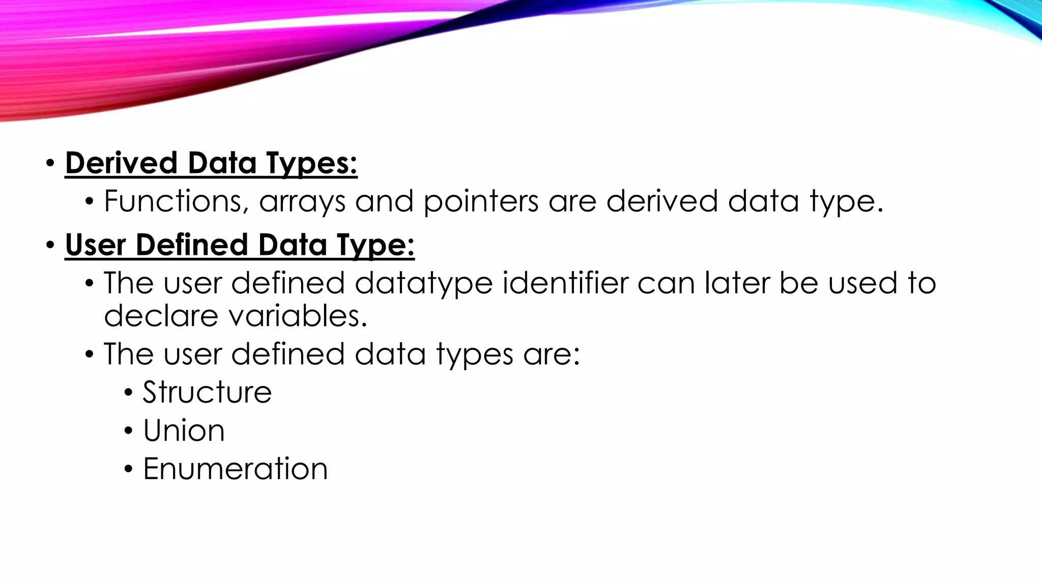 • Derived Data Types:
• Functions, arrays and pointers are derived data type.
• User Defined Data Type:
• The user defined datatype identifier can later be used to
declare variables.
• The user defined data types are:
• Structure
• Union
• Enumeration
 