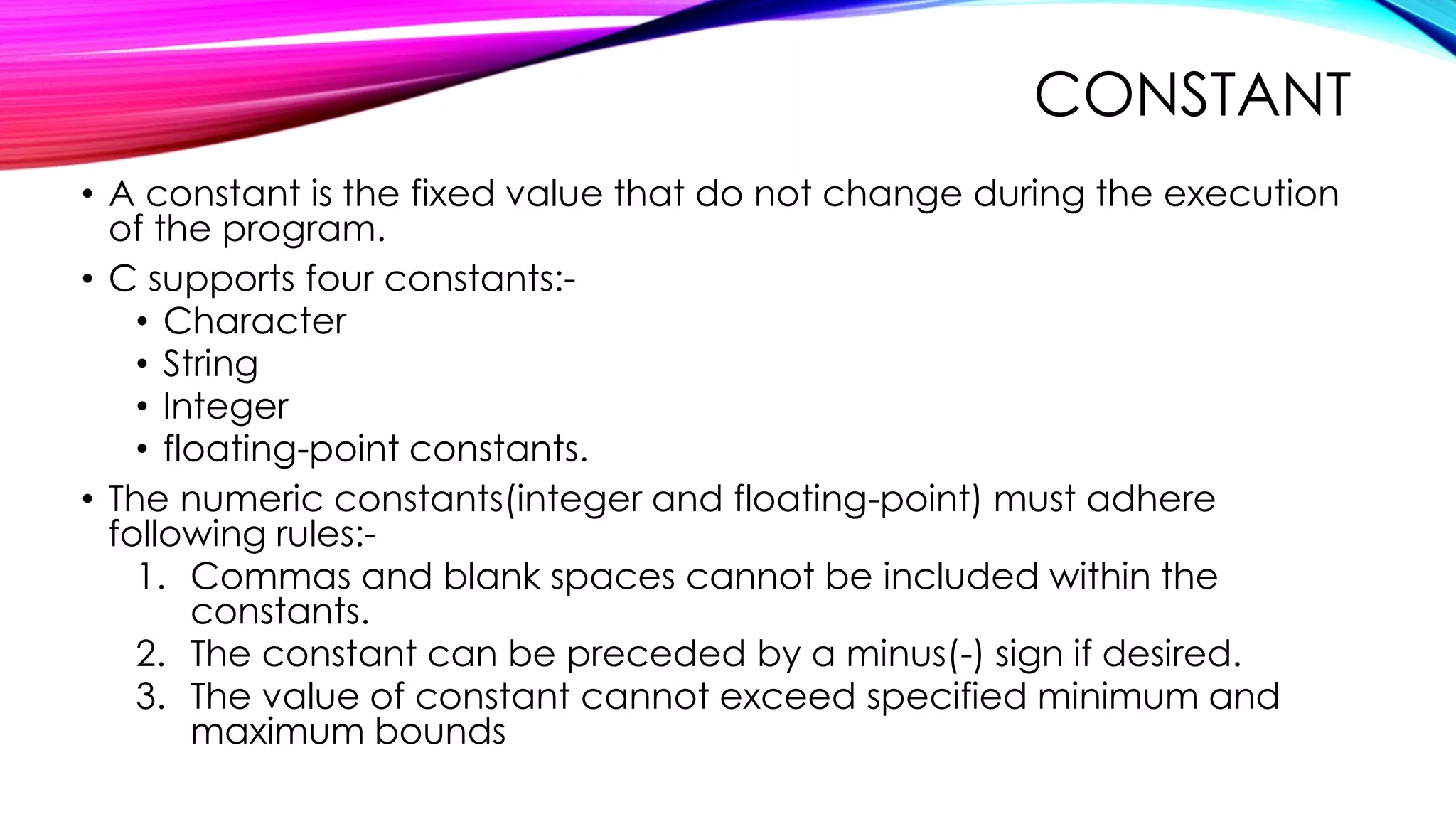 CONSTANT
• A constant is the fixed value that do not change during the execution
of the program.
• C supports four constants:-
• Character
• String
• Integer
• floating-point constants.
• The numeric constants(integer and floating-point) must adhere
following rules:-
1. Commas and blank spaces cannot be included within the
constants.
2. The constant can be preceded by a minus(-) sign if desired.
3. The value of constant cannot exceed specified minimum and
maximum bounds
 