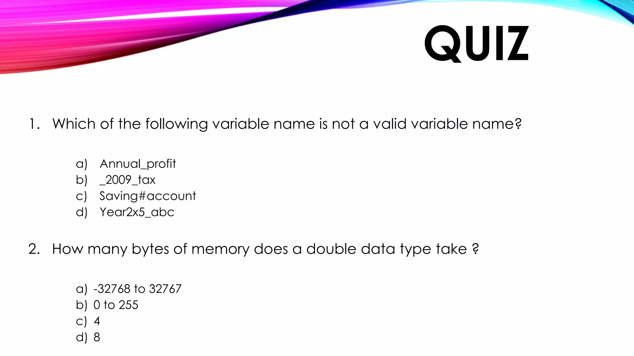 QUIZ
1. Which of the following variable name is not a valid variable name?
a) Annual_profit
b) _2009_tax
c) Saving#account
d) Year2x5_abc
2. How many bytes of memory does a double data type take ?
a) -32768 to 32767
b) 0 to 255
c) 4
d) 8
 