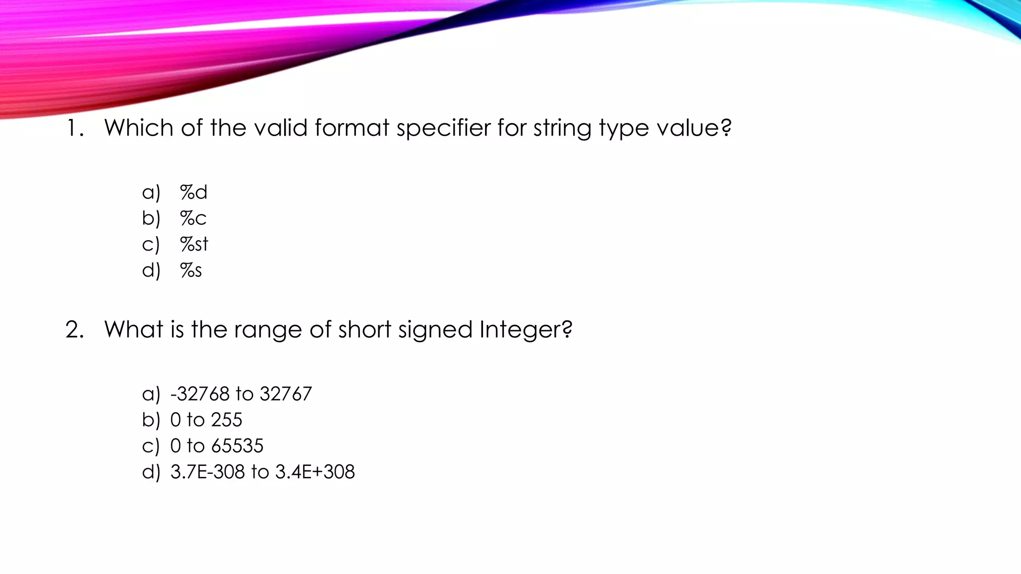 1. Which of the valid format specifier for string type value?
a) %d
b) %c
c) %st
d) %s
2. What is the range of short signed Integer?
a) -32768 to 32767
b) 0 to 255
c) 0 to 65535
d) 3.7E-308 to 3.4E+308
 