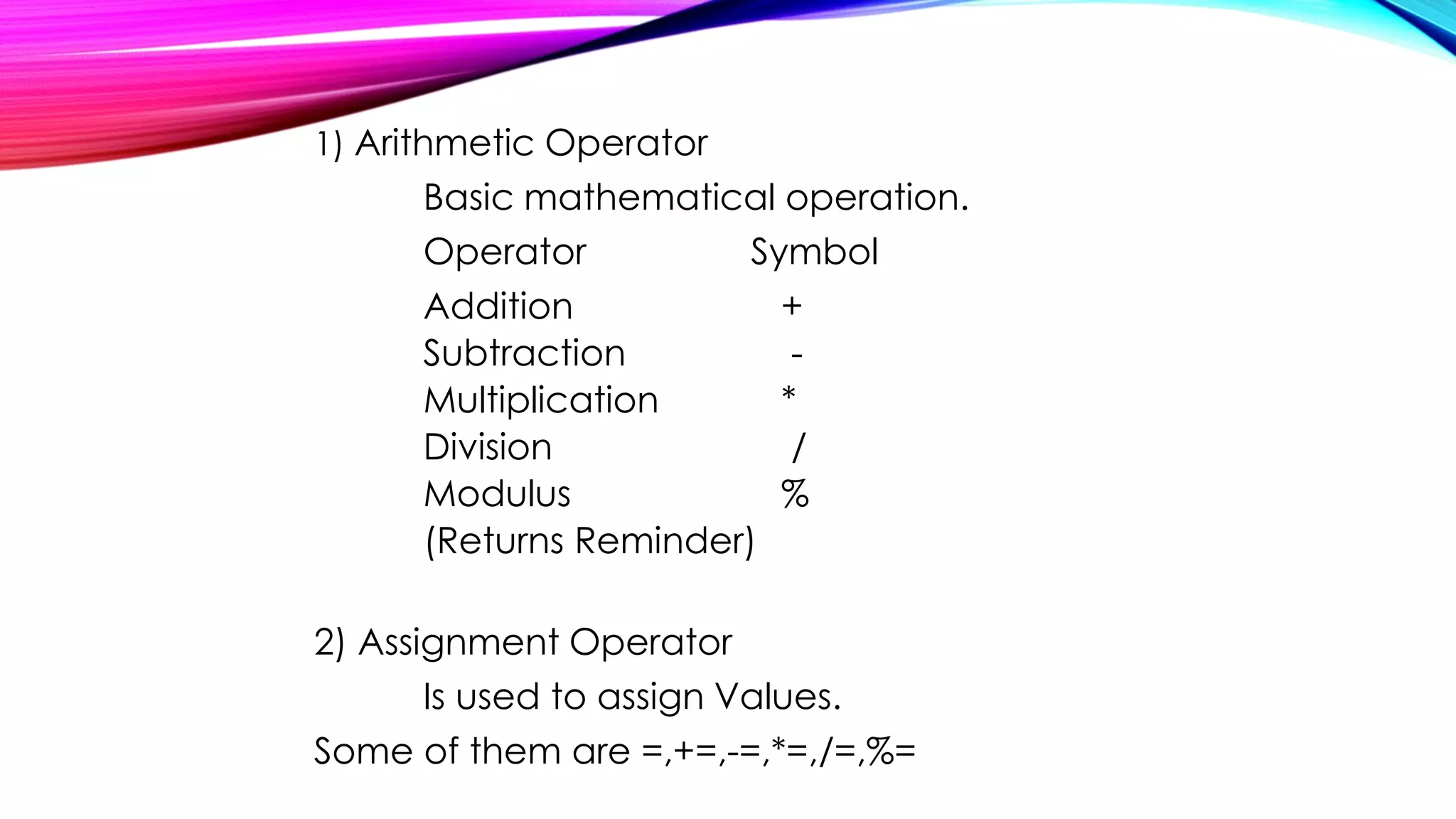 1) Arithmetic Operator
Basic mathematical operation.
Operator Symbol
Addition +
Subtraction -
Multiplication *
Division /
Modulus %
(Returns Reminder)
2) Assignment Operator
Is used to assign Values.
Some of them are =,+=,-=,*=,/=,%=
 