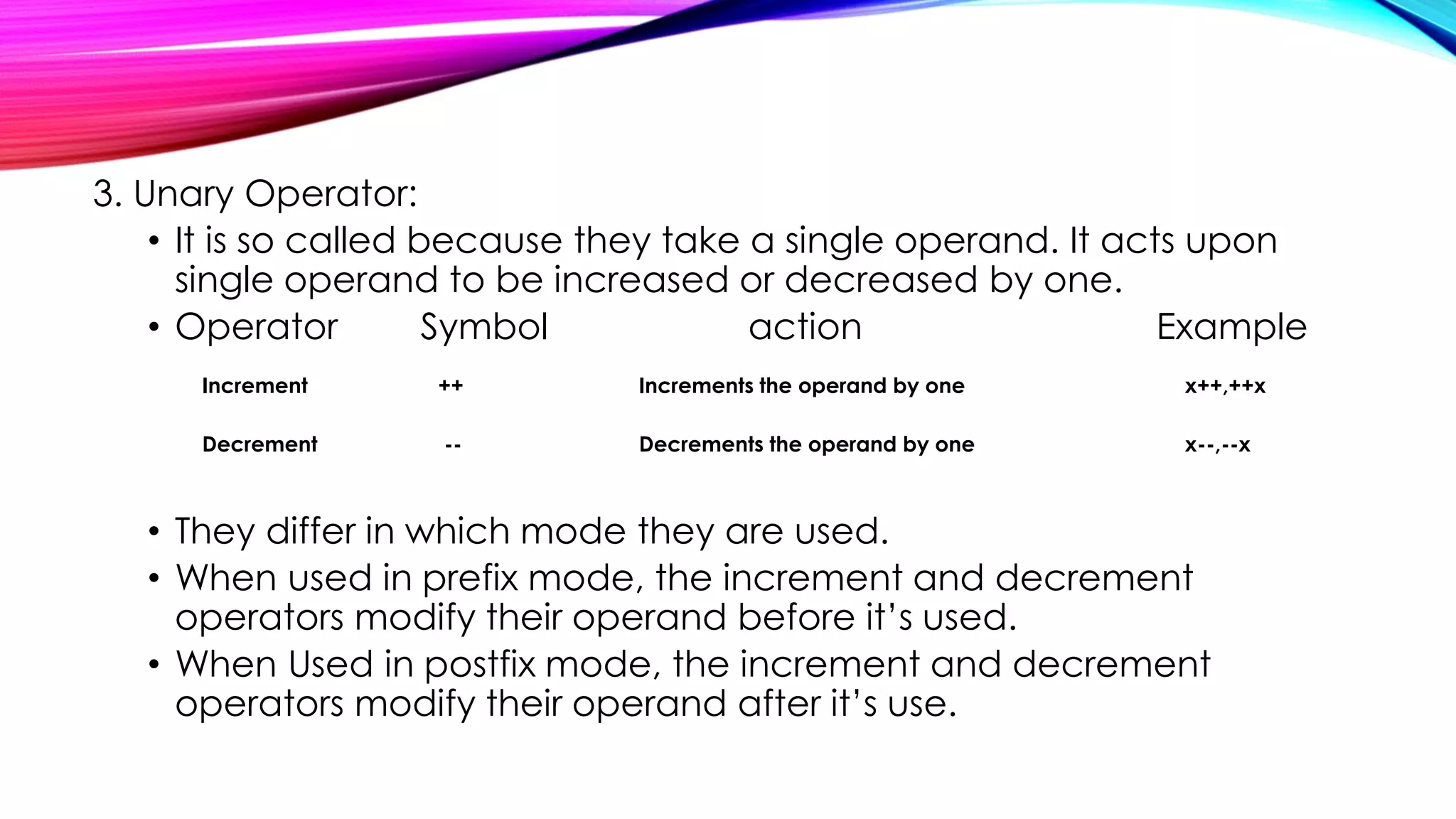 3. Unary Operator:
• It is so called because they take a single operand. It acts upon
single operand to be increased or decreased by one.
• Operator Symbol action Example
Increment ++ Increments the operand by one x++,++x
Decrement -- Decrements the operand by one x--,--x
• They differ in which mode they are used.
• When used in prefix mode, the increment and decrement
operators modify their operand before it’s used.
• When Used in postfix mode, the increment and decrement
operators modify their operand after it’s use.
 