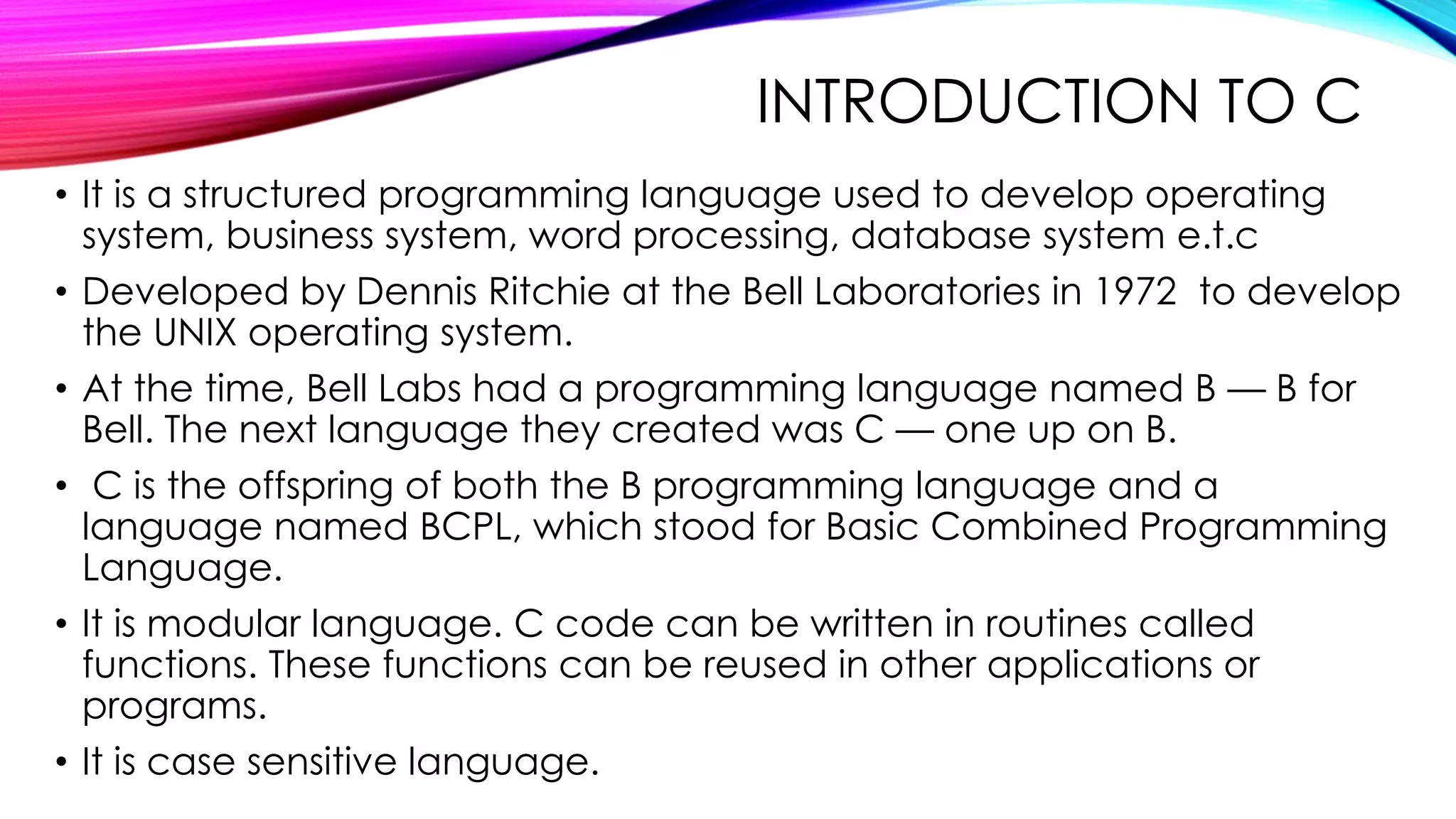 INTRODUCTION TO C
• It is a structured programming language used to develop operating
system, business system, word processing, database system e.t.c
• Developed by Dennis Ritchie at the Bell Laboratories in 1972 to develop
the UNIX operating system.
• At the time, Bell Labs had a programming language named B — B for
Bell. The next language they created was C — one up on B.
• C is the offspring of both the B programming language and a
language named BCPL, which stood for Basic Combined Programming
Language.
• It is modular language. C code can be written in routines called
functions. These functions can be reused in other applications or
programs.
• It is case sensitive language.
 