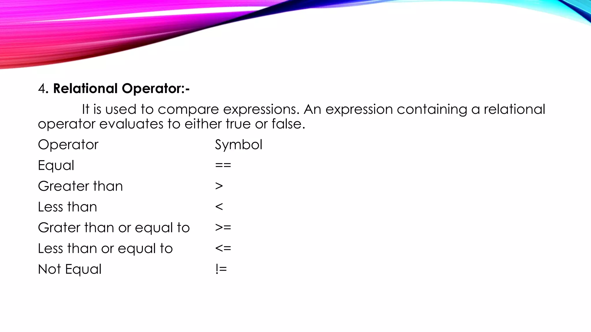 4. Relational Operator:-
It is used to compare expressions. An expression containing a relational
operator evaluates to either true or false.
Operator Symbol
Equal ==
Greater than >
Less than <
Grater than or equal to >=
Less than or equal to <=
Not Equal !=
 