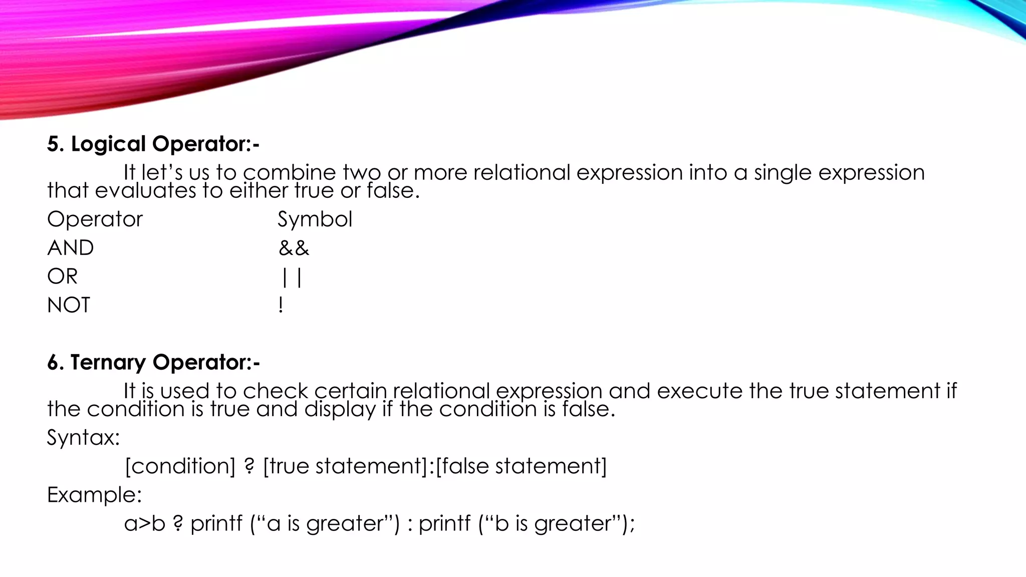 5. Logical Operator:-
It let’s us to combine two or more relational expression into a single expression
that evaluates to either true or false.
Operator Symbol
AND &&
OR ||
NOT !
6. Ternary Operator:-
It is used to check certain relational expression and execute the true statement if
the condition is true and display if the condition is false.
Syntax:
[condition] ? [true statement]:[false statement]
Example:
a>b ? printf (“a is greater”) : printf (“b is greater”);
 