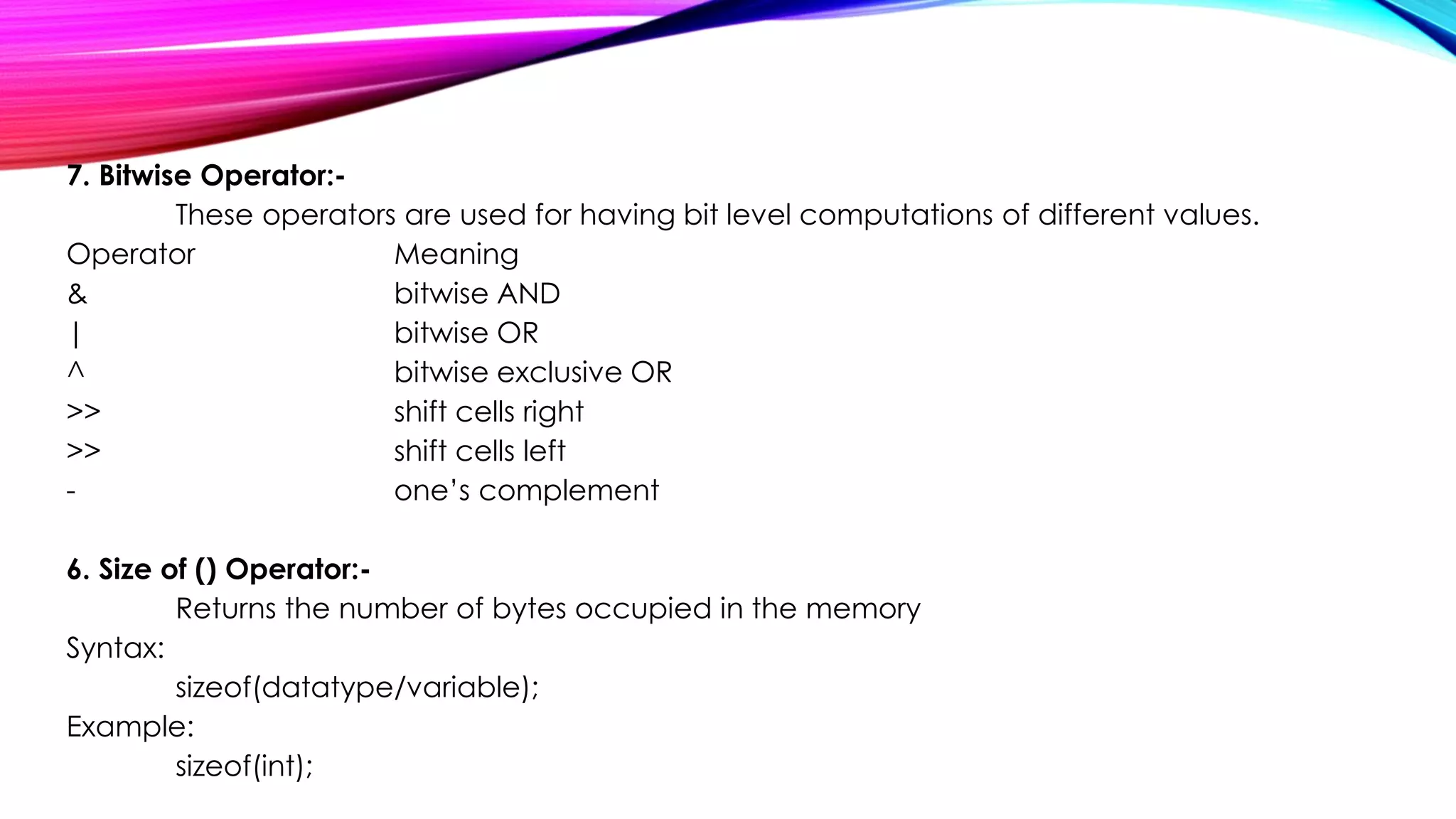 7. Bitwise Operator:-
These operators are used for having bit level computations of different values.
Operator Meaning
& bitwise AND
| bitwise OR
^ bitwise exclusive OR
>> shift cells right
>> shift cells left
- one’s complement
6. Size of () Operator:-
Returns the number of bytes occupied in the memory
Syntax:
sizeof(datatype/variable);
Example:
sizeof(int);
 