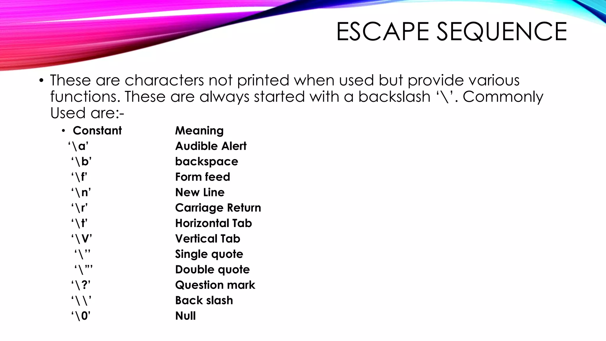 ESCAPE SEQUENCE
• These are characters not printed when used but provide various
functions. These are always started with a backslash ‘’. Commonly
Used are:-
• Constant Meaning
‘a’ Audible Alert
‘b’ backspace
‘f’ Form feed
‘n’ New Line
‘r’ Carriage Return
‘t’ Horizontal Tab
‘V’ Vertical Tab
‘’’ Single quote
‘”’ Double quote
‘?’ Question mark
‘’ Back slash
‘0’ Null
 