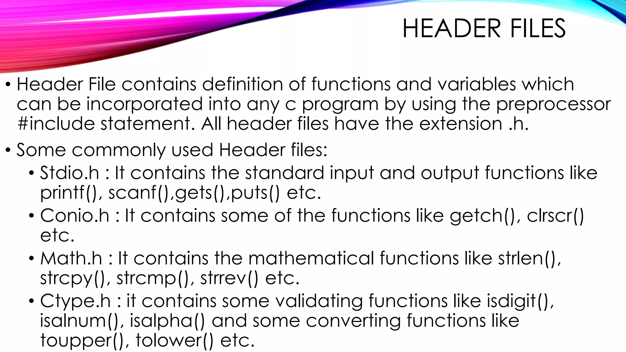 HEADER FILES
• Header File contains definition of functions and variables which
can be incorporated into any c program by using the preprocessor
#include statement. All header files have the extension .h.
• Some commonly used Header files:
• Stdio.h : It contains the standard input and output functions like
printf(), scanf(),gets(),puts() etc.
• Conio.h : It contains some of the functions like getch(), clrscr()
etc.
• Math.h : It contains the mathematical functions like strlen(),
strcpy(), strcmp(), strrev() etc.
• Ctype.h : it contains some validating functions like isdigit(),
isalnum(), isalpha() and some converting functions like
toupper(), tolower() etc.
 