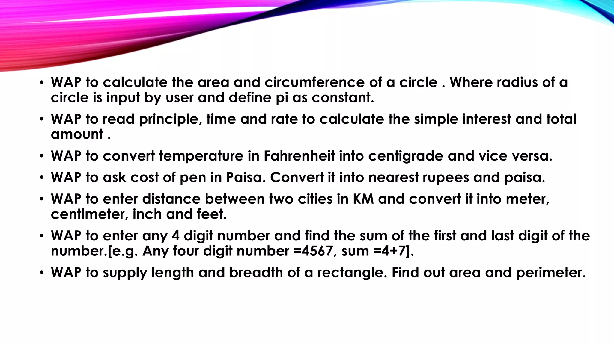 • WAP to calculate the area and circumference of a circle . Where radius of a
circle is input by user and define pi as constant.
• WAP to read principle, time and rate to calculate the simple interest and total
amount .
• WAP to convert temperature in Fahrenheit into centigrade and vice versa.
• WAP to ask cost of pen in Paisa. Convert it into nearest rupees and paisa.
• WAP to enter distance between two cities in KM and convert it into meter,
centimeter, inch and feet.
• WAP to enter any 4 digit number and find the sum of the first and last digit of the
number.[e.g. Any four digit number =4567, sum =4+7].
• WAP to supply length and breadth of a rectangle. Find out area and perimeter.
 