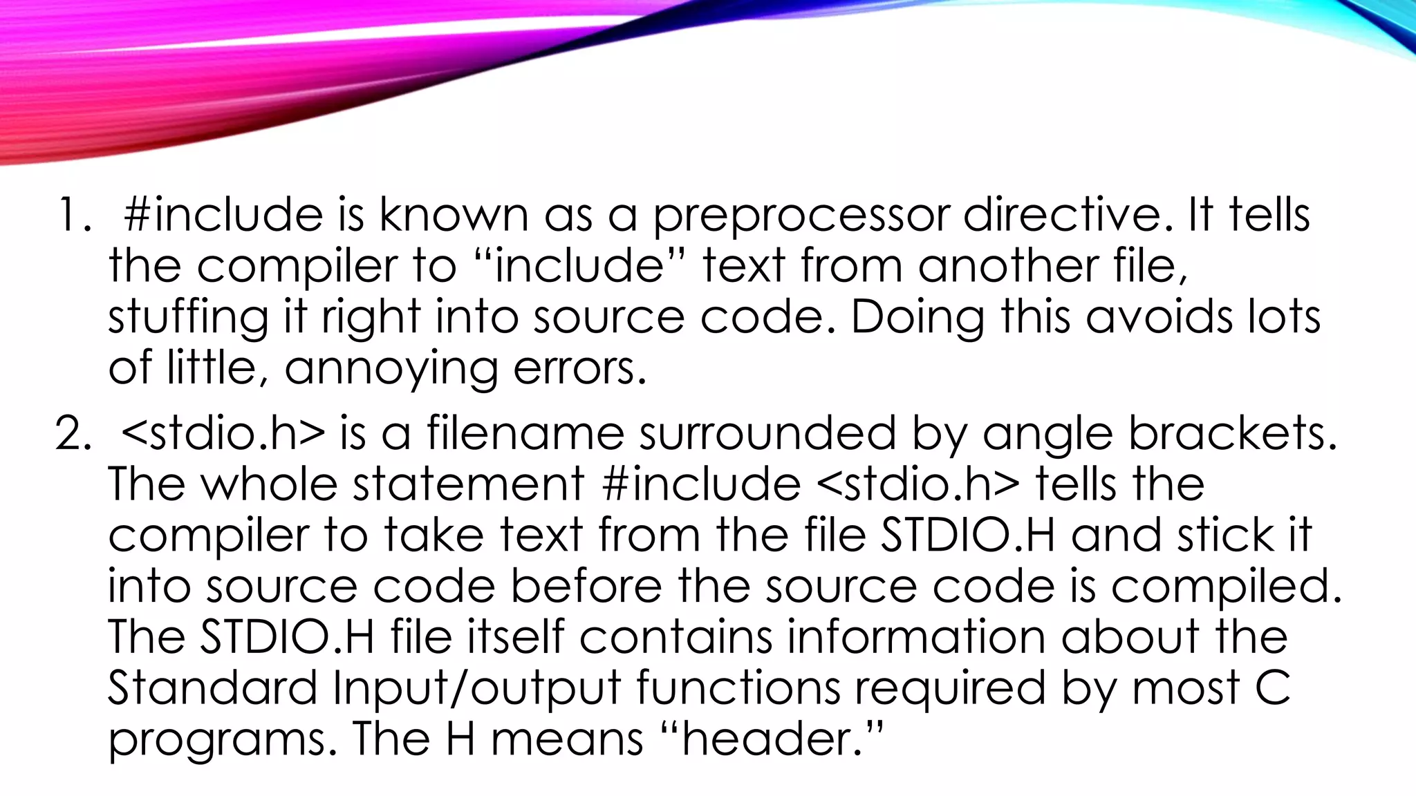 1. #include is known as a preprocessor directive. It tells
the compiler to “include” text from another file,
stuffing it right into source code. Doing this avoids lots
of little, annoying errors.
2. <stdio.h> is a filename surrounded by angle brackets.
The whole statement #include <stdio.h> tells the
compiler to take text from the file STDIO.H and stick it
into source code before the source code is compiled.
The STDIO.H file itself contains information about the
Standard Input/output functions required by most C
programs. The H means “header.”
 
