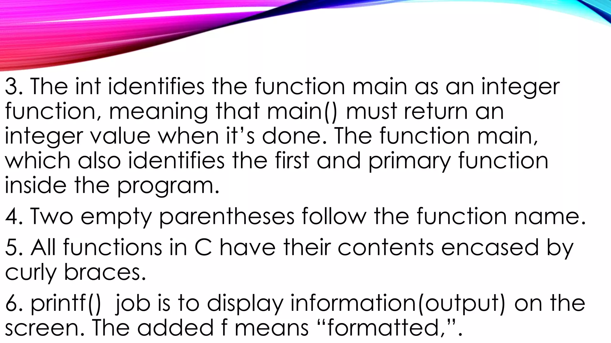 3. The int identifies the function main as an integer
function, meaning that main() must return an
integer value when it’s done. The function main,
which also identifies the first and primary function
inside the program.
4. Two empty parentheses follow the function name.
5. All functions in C have their contents encased by
curly braces.
6. printf() job is to display information(output) on the
screen. The added f means “formatted,”.
 