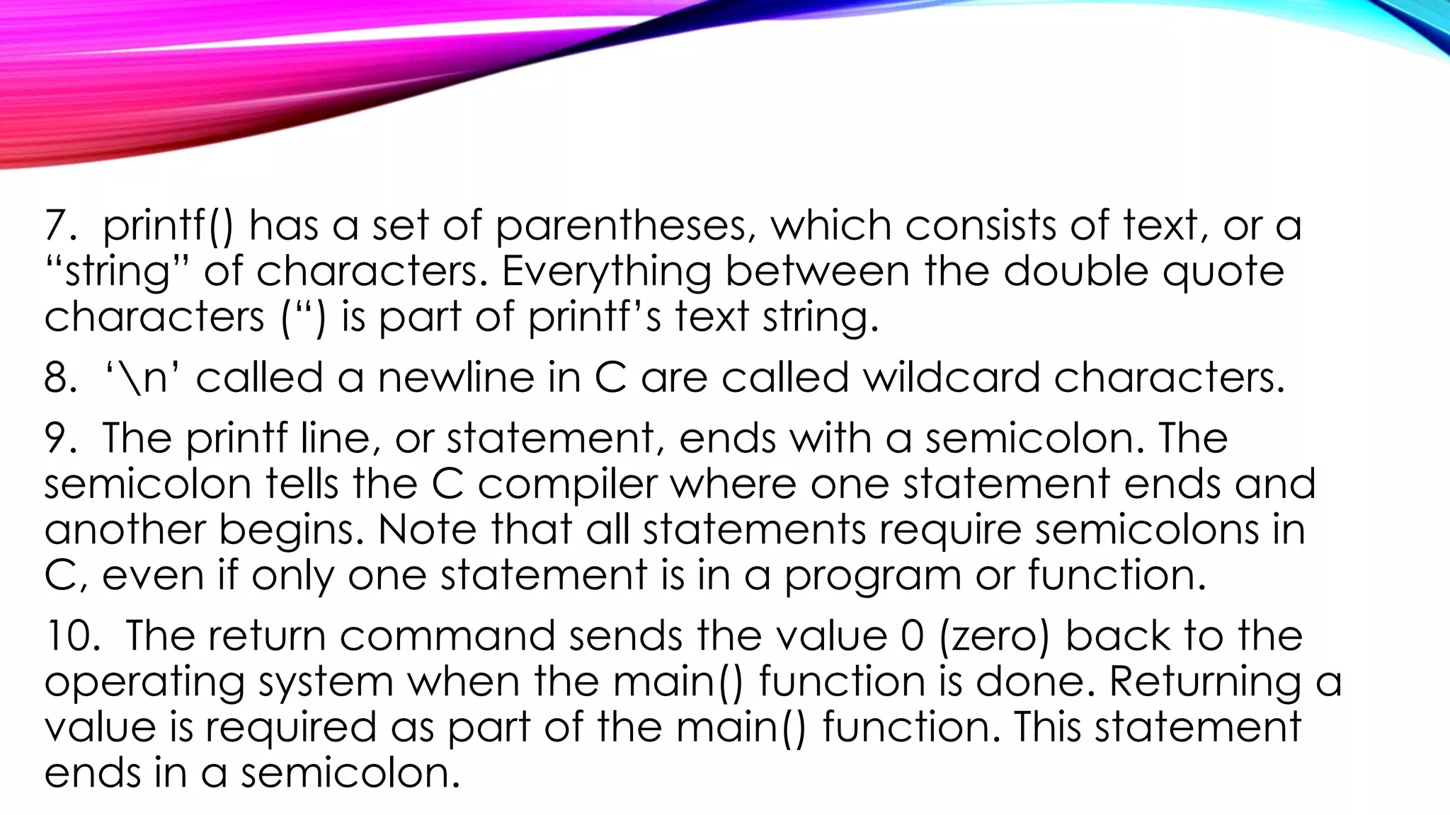 7. printf() has a set of parentheses, which consists of text, or a
“string” of characters. Everything between the double quote
characters (“) is part of printf’s text string.
8. ‘n’ called a newline in C are called wildcard characters.
9. The printf line, or statement, ends with a semicolon. The
semicolon tells the C compiler where one statement ends and
another begins. Note that all statements require semicolons in
C, even if only one statement is in a program or function.
10. The return command sends the value 0 (zero) back to the
operating system when the main() function is done. Returning a
value is required as part of the main() function. This statement
ends in a semicolon.
 