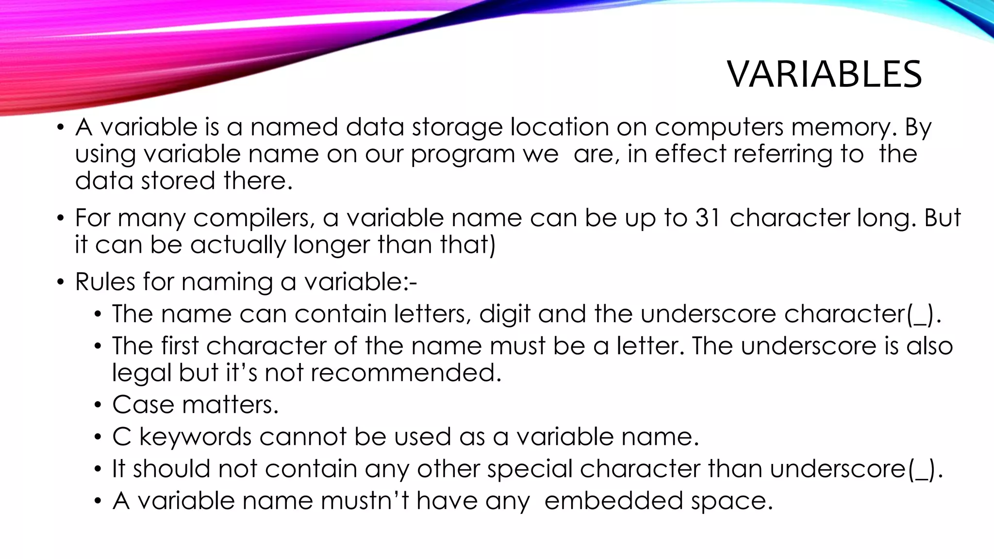 VARIABLES
• A variable is a named data storage location on computers memory. By
using variable name on our program we are, in effect referring to the
data stored there.
• For many compilers, a variable name can be up to 31 character long. But
it can be actually longer than that)
• Rules for naming a variable:-
• The name can contain letters, digit and the underscore character(_).
• The first character of the name must be a letter. The underscore is also
legal but it’s not recommended.
• Case matters.
• C keywords cannot be used as a variable name.
• It should not contain any other special character than underscore(_).
• A variable name mustn’t have any embedded space.
 