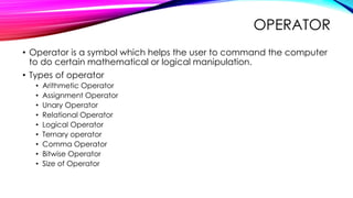OPERATOR
• Operator is a symbol which helps the user to command the computer
to do certain mathematical or logical manipulation.
• Types of operator
• Arithmetic Operator
• Assignment Operator
• Unary Operator
• Relational Operator
• Logical Operator
• Ternary operator
• Comma Operator
• Bitwise Operator
• Size of Operator
 