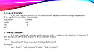 5. Logical Operator:-
It let’s us to combine two or more relational expression into a single expression
that evaluates to either true or false.
Operator Symbol
AND &&
OR ||
NOT !
6. Ternary Operator:-
It is used to check certain relational expression and execute the true statement if
the condition is true and display if the condition is false.
Syntax:
[condition] ? [true statement]:[false statement]
Example:
a>b ? printf (“a is greater”) : printf (“b is greater”);
 