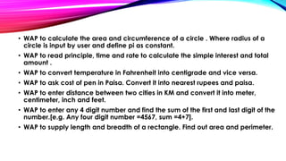 • WAP to calculate the area and circumference of a circle . Where radius of a
circle is input by user and define pi as constant.
• WAP to read principle, time and rate to calculate the simple interest and total
amount .
• WAP to convert temperature in Fahrenheit into centigrade and vice versa.
• WAP to ask cost of pen in Paisa. Convert it into nearest rupees and paisa.
• WAP to enter distance between two cities in KM and convert it into meter,
centimeter, inch and feet.
• WAP to enter any 4 digit number and find the sum of the first and last digit of the
number.[e.g. Any four digit number =4567, sum =4+7].
• WAP to supply length and breadth of a rectangle. Find out area and perimeter.
 