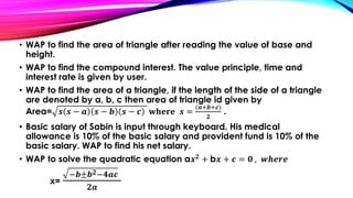 • WAP to find the area of triangle after reading the value of base and
height.
• WAP to find the compound interest. The value principle, time and
interest rate is given by user.
• WAP to find the area of a triangle, if the length of the side of a triangle
are denoted by a, b, c then area of triangle id given by
Area= 𝒔 𝒔 − 𝒂 𝒔 − 𝒃 𝒔 − 𝒄 𝐰𝐡𝐞𝐫𝐞 𝒔 =
(𝒂+𝒃+𝒄)
𝟐
.
• Basic salary of Sabin is input through keyboard. His medical
allowance is 10% of the basic salary and provident fund is 10% of the
basic salary. WAP to find his net salary.
• WAP to solve the quadratic equation a𝒙 𝟐
+ b𝒙 + 𝒄 = 𝟎 , 𝒘𝒉𝒆𝒓𝒆
x=
−𝒃±𝒃 𝟐−𝟒𝒂𝒄
𝟐𝒂
 