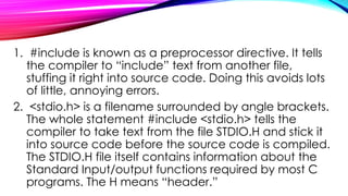 1. #include is known as a preprocessor directive. It tells
the compiler to “include” text from another file,
stuffing it right into source code. Doing this avoids lots
of little, annoying errors.
2. <stdio.h> is a filename surrounded by angle brackets.
The whole statement #include <stdio.h> tells the
compiler to take text from the file STDIO.H and stick it
into source code before the source code is compiled.
The STDIO.H file itself contains information about the
Standard Input/output functions required by most C
programs. The H means “header.”
 