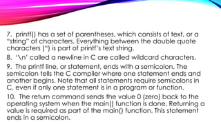 7. printf() has a set of parentheses, which consists of text, or a
“string” of characters. Everything between the double quote
characters (“) is part of printf’s text string.
8. ‘n’ called a newline in C are called wildcard characters.
9. The printf line, or statement, ends with a semicolon. The
semicolon tells the C compiler where one statement ends and
another begins. Note that all statements require semicolons in
C, even if only one statement is in a program or function.
10. The return command sends the value 0 (zero) back to the
operating system when the main() function is done. Returning a
value is required as part of the main() function. This statement
ends in a semicolon.
 