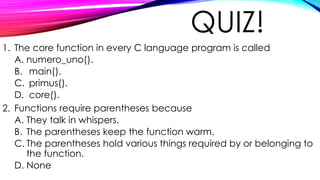 QUIZ!
1. The core function in every C language program is called
A. numero_uno().
B. main().
C. primus().
D. core().
2. Functions require parentheses because
A. They talk in whispers.
B. The parentheses keep the function warm.
C. The parentheses hold various things required by or belonging to
the function.
D. None
 
