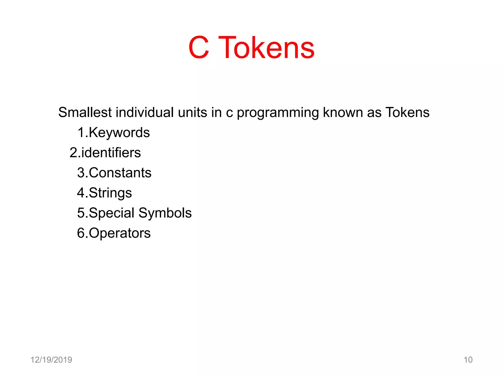 C Tokens
Smallest individual units in c programming known as Tokens
1.Keywords
2.identifiers
3.Constants
4.Strings
5.Special Symbols
6.Operators
12/19/2019 10
 