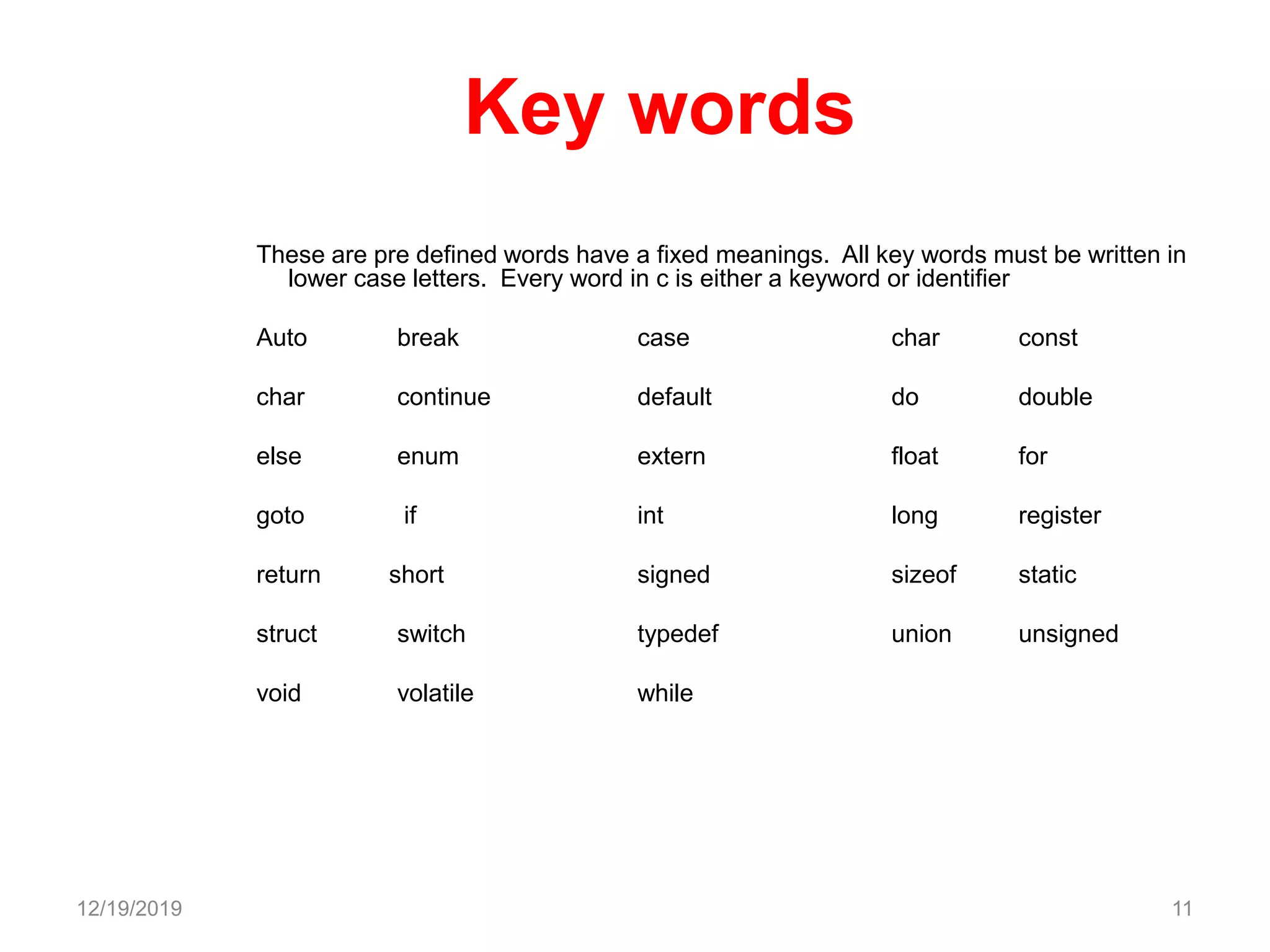 Key words
These are pre defined words have a fixed meanings. All key words must be written in
lower case letters. Every word in c is either a keyword or identifier
Auto break case char const
char continue default do double
else enum extern float for
goto if int long register
return short signed sizeof static
struct switch typedef union unsigned
void volatile while
12/19/2019 11
 