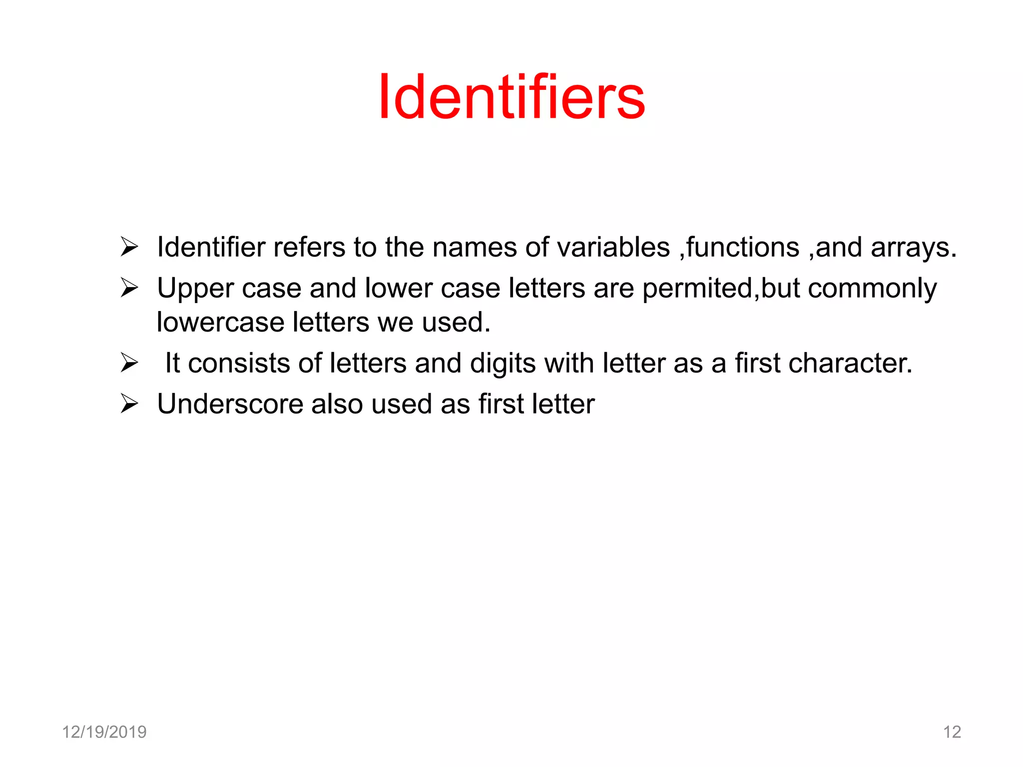 Identifiers
 Identifier refers to the names of variables ,functions ,and arrays.
 Upper case and lower case letters are permited,but commonly
lowercase letters we used.
 It consists of letters and digits with letter as a first character.
 Underscore also used as first letter
12/19/2019 12
 