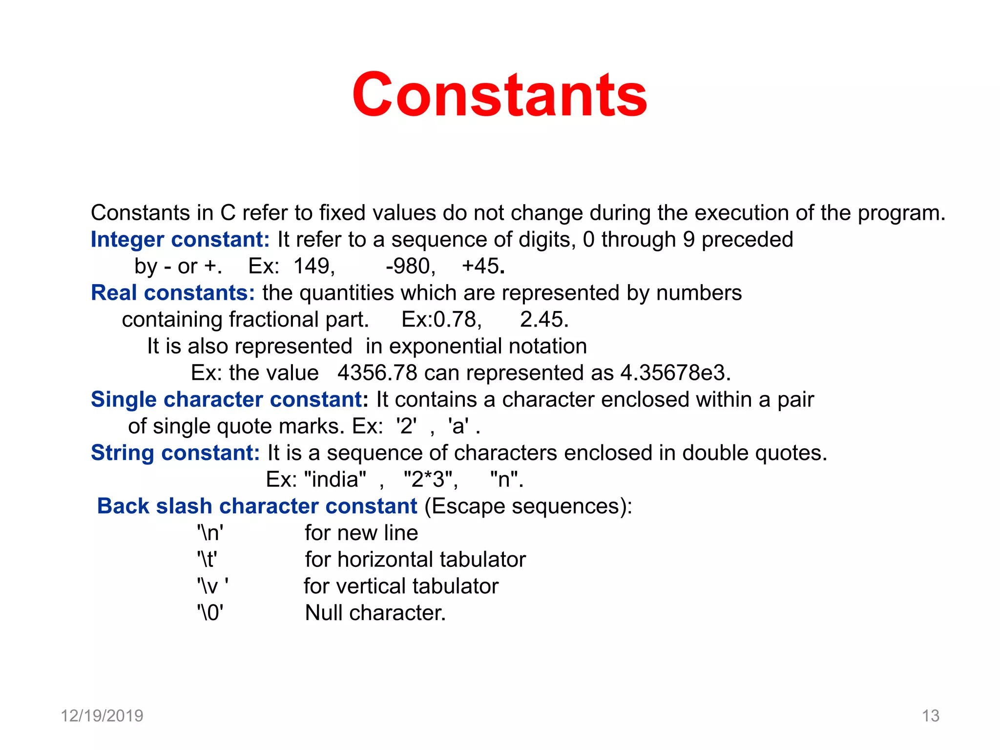Constants
Constants in C refer to fixed values do not change during the execution of the program.
Integer constant: It refer to a sequence of digits, 0 through 9 preceded
by - or +. Ex: 149, -980, +45.
Real constants: the quantities which are represented by numbers
containing fractional part. Ex:0.78, 2.45.
It is also represented in exponential notation
Ex: the value 4356.78 can represented as 4.35678e3.
Single character constant: It contains a character enclosed within a pair
of single quote marks. Ex: '2' , 'a' .
String constant: It is a sequence of characters enclosed in double quotes.
Ex: "india" , "2*3", "n".
Back slash character constant (Escape sequences):
'n' for new line
't' for horizontal tabulator
'v ' for vertical tabulator
'0' Null character.
12/19/2019 13
 