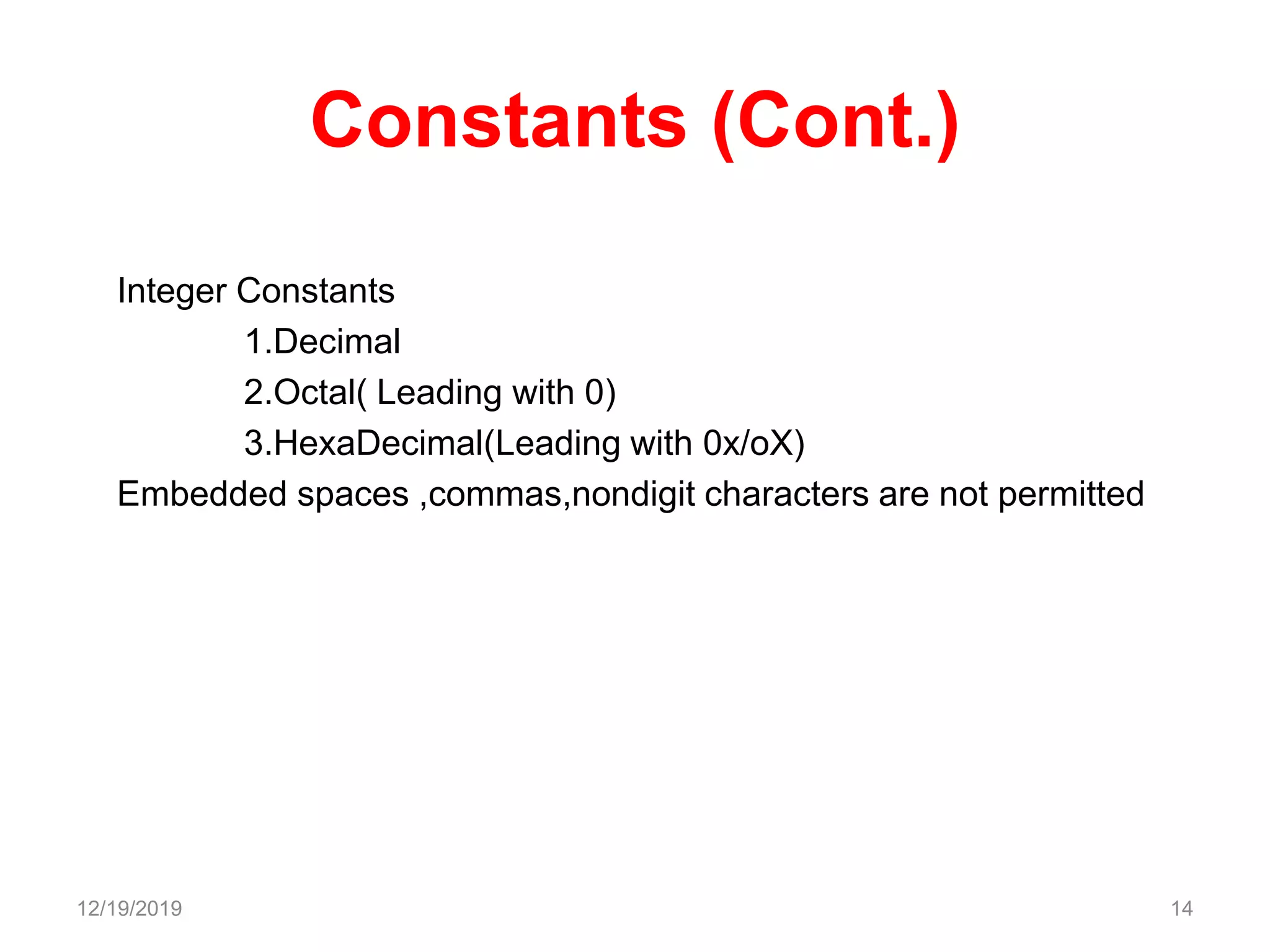 Constants (Cont.)
Integer Constants
1.Decimal
2.Octal( Leading with 0)
3.HexaDecimal(Leading with 0x/oX)
Embedded spaces ,commas,nondigit characters are not permitted
12/19/2019 14
 