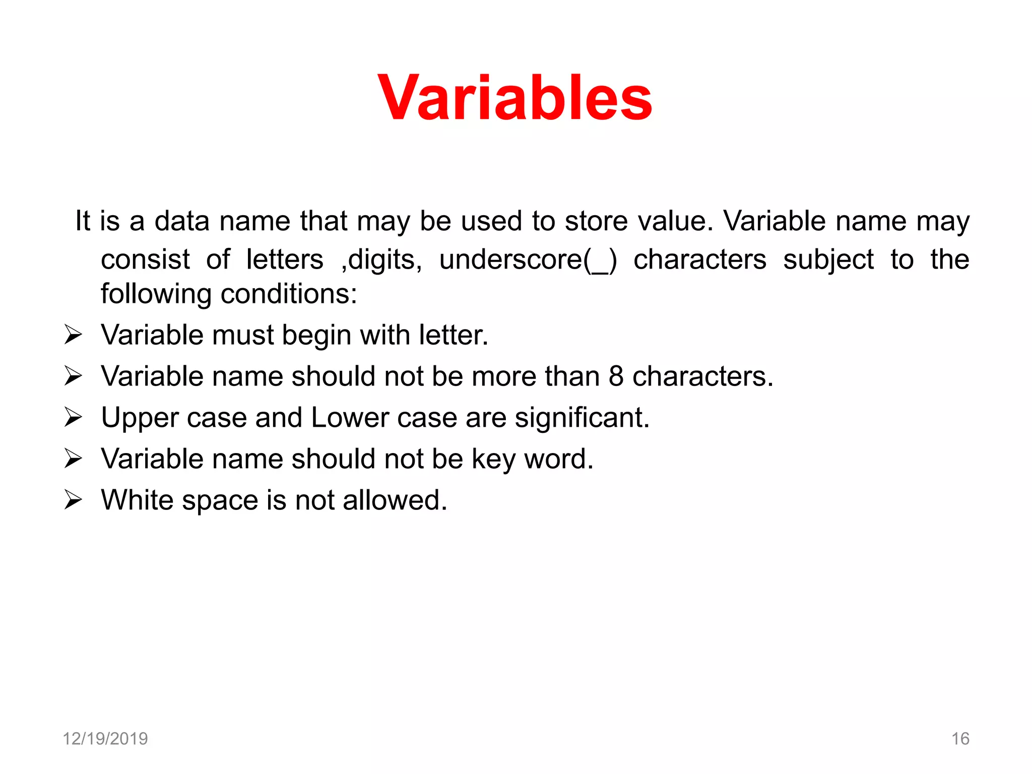 Variables
It is a data name that may be used to store value. Variable name may
consist of letters ,digits, underscore(_) characters subject to the
following conditions:
 Variable must begin with letter.
 Variable name should not be more than 8 characters.
 Upper case and Lower case are significant.
 Variable name should not be key word.
 White space is not allowed.
12/19/2019 16
 