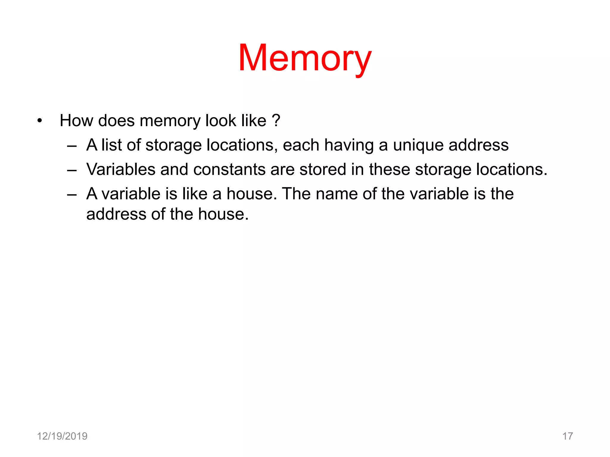 Memory
• How does memory look like ?
– A list of storage locations, each having a unique address
– Variables and constants are stored in these storage locations.
– A variable is like a house. The name of the variable is the
address of the house.
12/19/2019 17
 