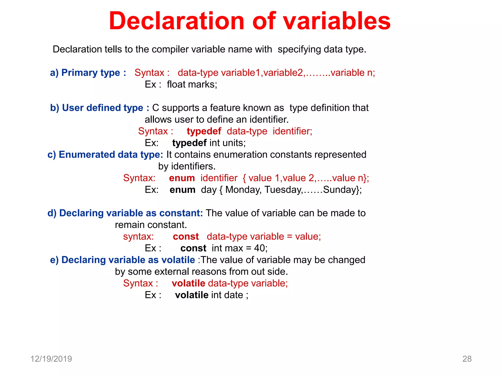 Declaration of variables
Declaration tells to the compiler variable name with specifying data type.
a) Primary type : Syntax : data-type variable1,variable2,……..variable n;
Ex : float marks;
b) User defined type : C supports a feature known as type definition that
allows user to define an identifier.
Syntax : typedef data-type identifier;
Ex: typedef int units;
c) Enumerated data type: It contains enumeration constants represented
by identifiers.
Syntax: enum identifier { value 1,value 2,…..value n};
Ex: enum day { Monday, Tuesday,……Sunday};
d) Declaring variable as constant: The value of variable can be made to
remain constant.
syntax: const data-type variable = value;
Ex : const int max = 40;
e) Declaring variable as volatile :The value of variable may be changed
by some external reasons from out side.
Syntax : volatile data-type variable;
Ex : volatile int date ;
12/19/2019 28
 