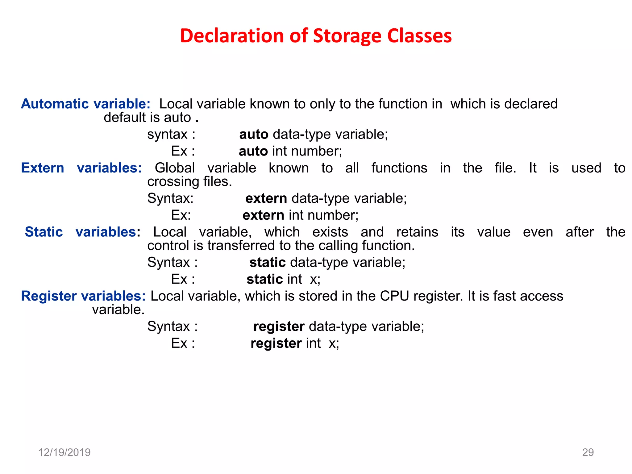 Declaration of Storage Classes
Automatic variable: Local variable known to only to the function in which is declared
default is auto .
syntax : auto data-type variable;
Ex : auto int number;
Extern variables: Global variable known to all functions in the file. It is used to
crossing files.
Syntax: extern data-type variable;
Ex: extern int number;
Static variables: Local variable, which exists and retains its value even after the
control is transferred to the calling function.
Syntax : static data-type variable;
Ex : static int x;
Register variables: Local variable, which is stored in the CPU register. It is fast access
variable.
Syntax : register data-type variable;
Ex : register int x;
12/19/2019 29
 
