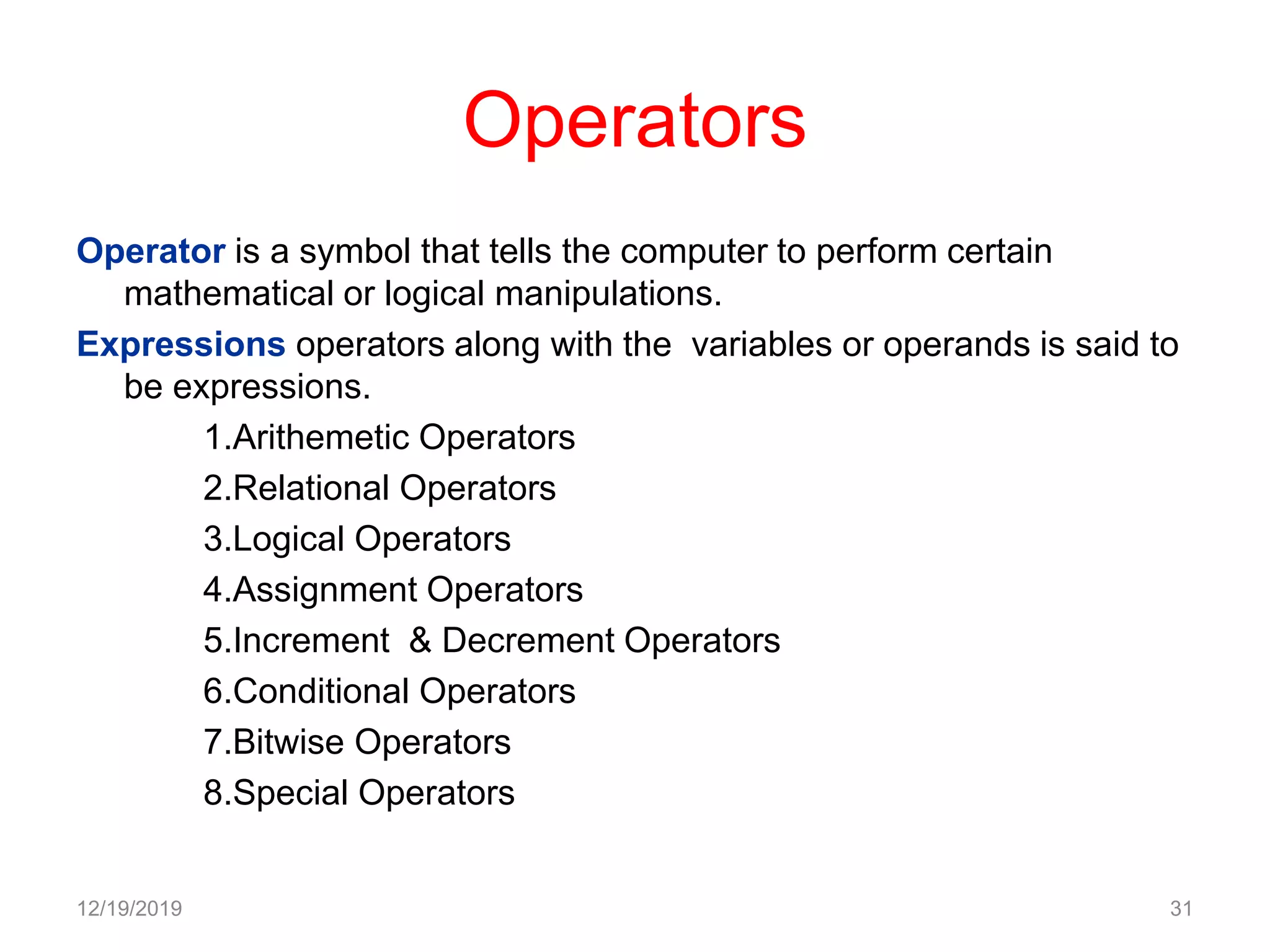Operators
Operator is a symbol that tells the computer to perform certain
mathematical or logical manipulations.
Expressions operators along with the variables or operands is said to
be expressions.
1.Arithemetic Operators
2.Relational Operators
3.Logical Operators
4.Assignment Operators
5.Increment & Decrement Operators
6.Conditional Operators
7.Bitwise Operators
8.Special Operators
12/19/2019 31
 