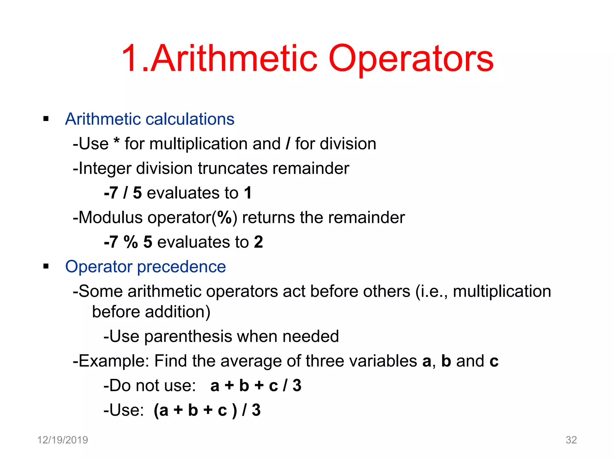 1.Arithmetic Operators
 Arithmetic calculations
-Use * for multiplication and / for division
-Integer division truncates remainder
-7 / 5 evaluates to 1
-Modulus operator(%) returns the remainder
-7 % 5 evaluates to 2
 Operator precedence
-Some arithmetic operators act before others (i.e., multiplication
before addition)
-Use parenthesis when needed
-Example: Find the average of three variables a, b and c
-Do not use: a + b + c / 3
-Use: (a + b + c ) / 3
12/19/2019 32
 