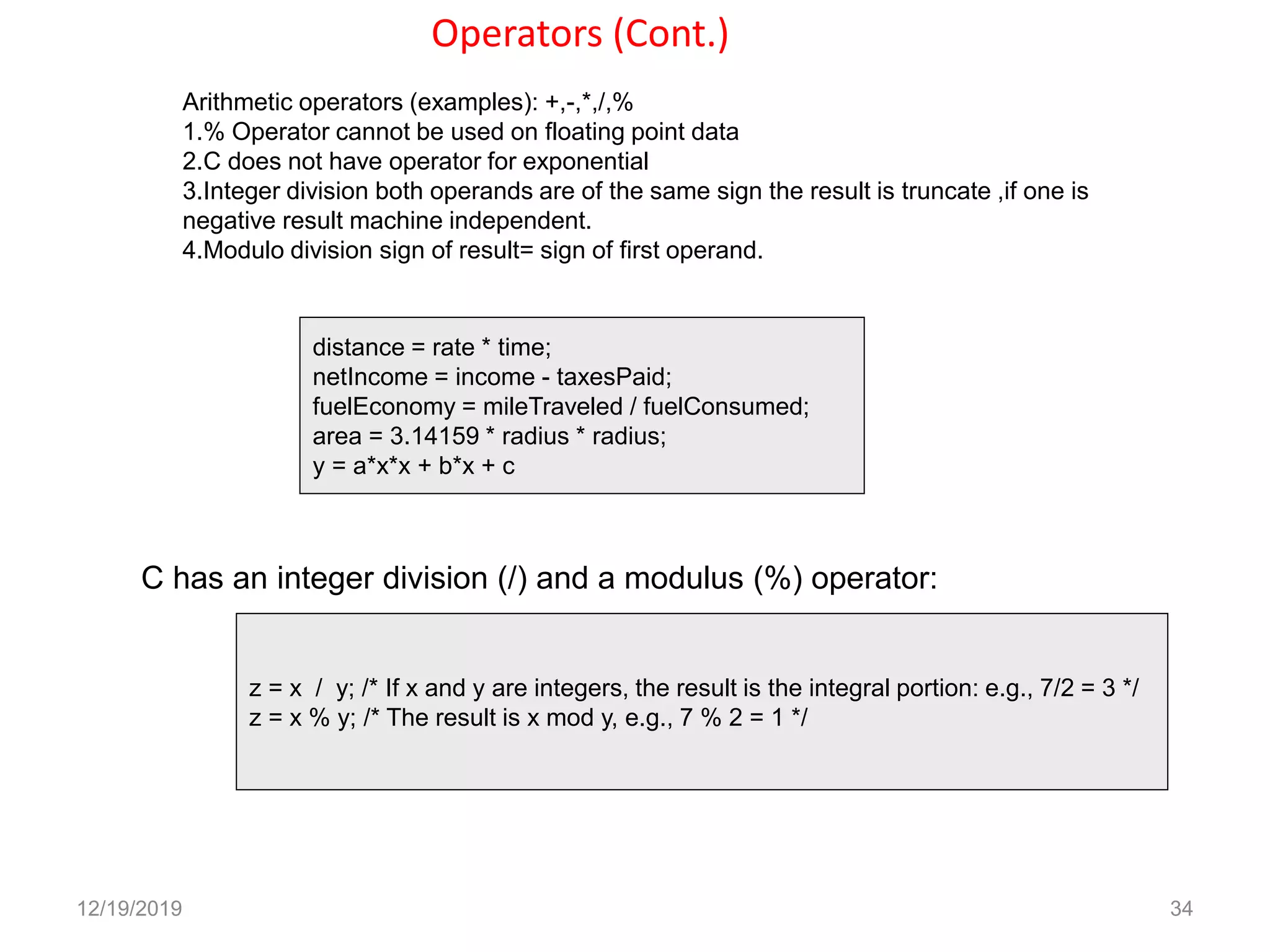 Operators (Cont.)
12/19/2019 34
Arithmetic operators (examples): +,-,*,/,%
1.% Operator cannot be used on floating point data
2.C does not have operator for exponential
3.Integer division both operands are of the same sign the result is truncate ,if one is
negative result machine independent.
4.Modulo division sign of result= sign of first operand.
distance = rate * time;
netIncome = income - taxesPaid;
fuelEconomy = mileTraveled / fuelConsumed;
area = 3.14159 * radius * radius;
y = a*x*x + b*x + c
C has an integer division (/) and a modulus (%) operator:
z = x / y; /* If x and y are integers, the result is the integral portion: e.g., 7/2 = 3 */
z = x % y; /* The result is x mod y, e.g., 7 % 2 = 1 */
 