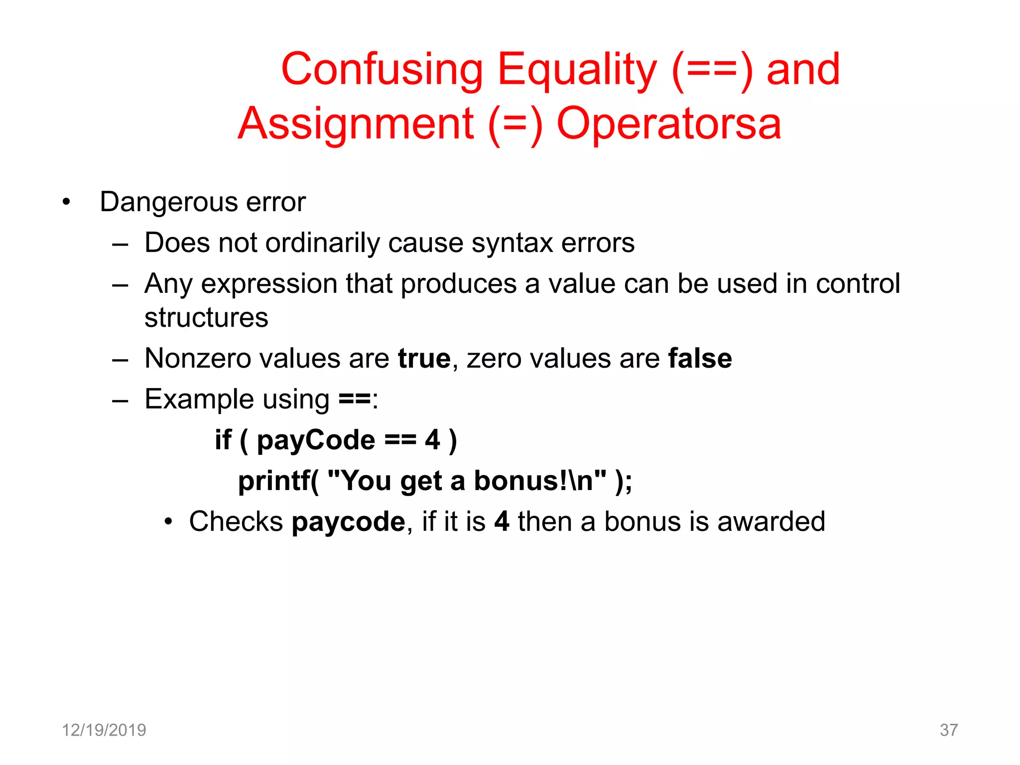 Confusing Equality (==) and
Assignment (=) Operatorsa
• Dangerous error
– Does not ordinarily cause syntax errors
– Any expression that produces a value can be used in control
structures
– Nonzero values are true, zero values are false
– Example using ==:
if ( payCode == 4 )
printf( "You get a bonus!n" );
• Checks paycode, if it is 4 then a bonus is awarded
12/19/2019 37
 