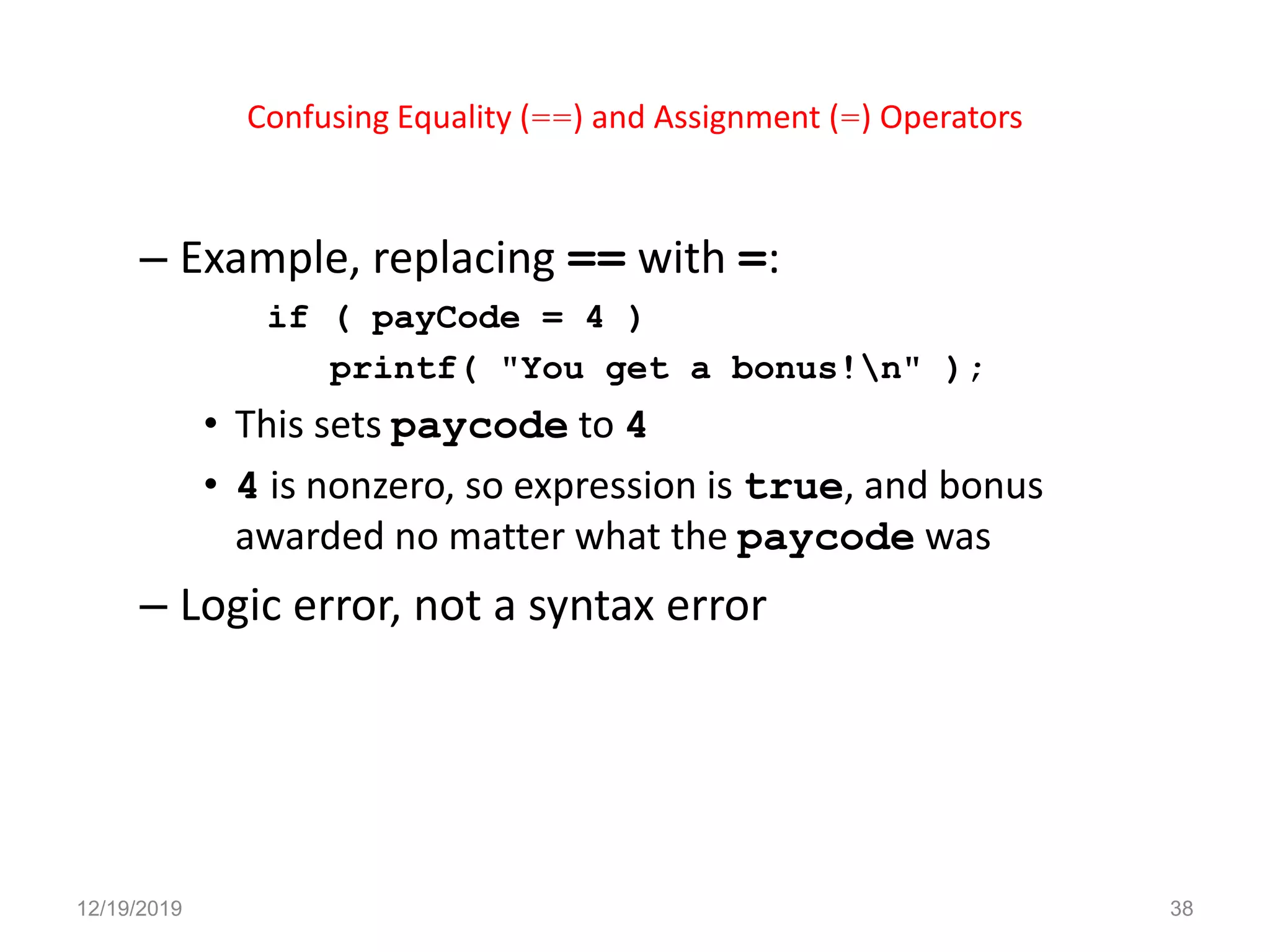 Confusing Equality (==) and Assignment (=) Operators
– Example, replacing == with =:
if ( payCode = 4 )
printf( "You get a bonus!n" );
• This sets paycode to 4
• 4 is nonzero, so expression is true, and bonus
awarded no matter what the paycode was
– Logic error, not a syntax error
12/19/2019 38
 